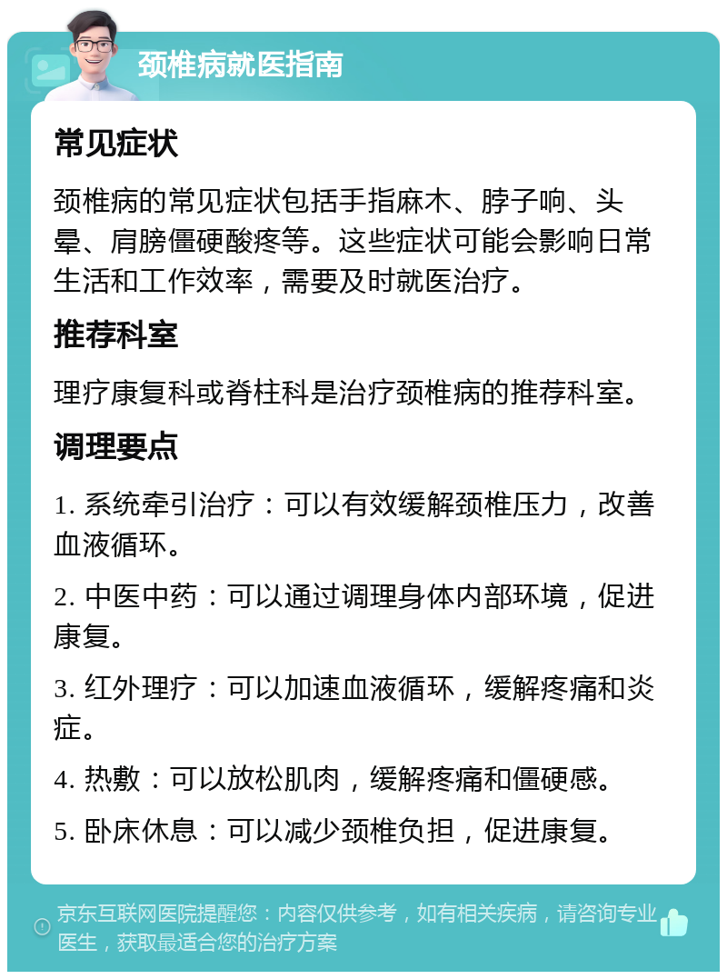 颈椎病就医指南 常见症状 颈椎病的常见症状包括手指麻木、脖子响、头晕、肩膀僵硬酸疼等。这些症状可能会影响日常生活和工作效率，需要及时就医治疗。 推荐科室 理疗康复科或脊柱科是治疗颈椎病的推荐科室。 调理要点 1. 系统牵引治疗：可以有效缓解颈椎压力，改善血液循环。 2. 中医中药：可以通过调理身体内部环境，促进康复。 3. 红外理疗：可以加速血液循环，缓解疼痛和炎症。 4. 热敷：可以放松肌肉，缓解疼痛和僵硬感。 5. 卧床休息：可以减少颈椎负担，促进康复。