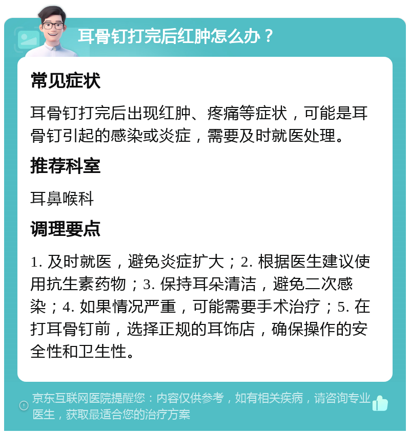 耳骨钉打完后红肿怎么办？ 常见症状 耳骨钉打完后出现红肿、疼痛等症状，可能是耳骨钉引起的感染或炎症，需要及时就医处理。 推荐科室 耳鼻喉科 调理要点 1. 及时就医，避免炎症扩大；2. 根据医生建议使用抗生素药物；3. 保持耳朵清洁，避免二次感染；4. 如果情况严重，可能需要手术治疗；5. 在打耳骨钉前，选择正规的耳饰店，确保操作的安全性和卫生性。