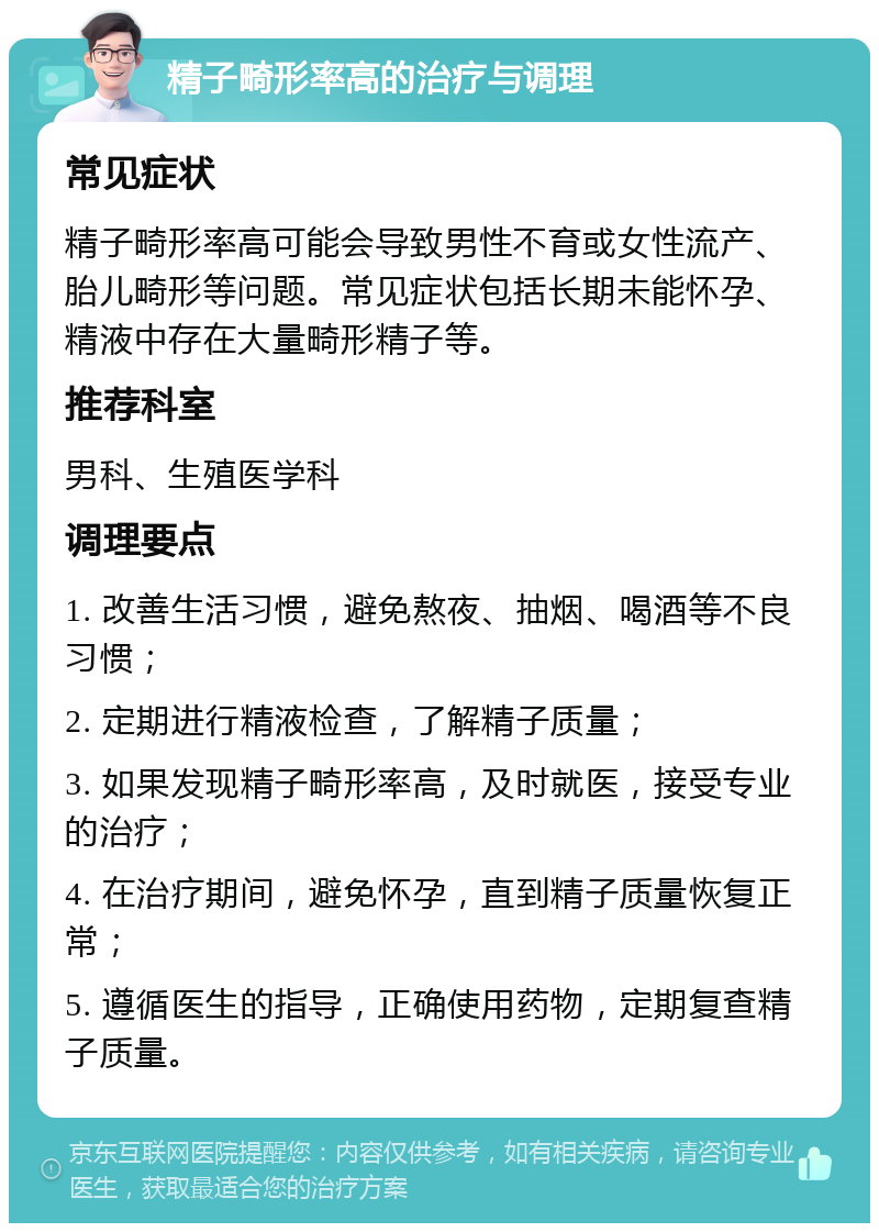 精子畸形率高的治疗与调理 常见症状 精子畸形率高可能会导致男性不育或女性流产、胎儿畸形等问题。常见症状包括长期未能怀孕、精液中存在大量畸形精子等。 推荐科室 男科、生殖医学科 调理要点 1. 改善生活习惯，避免熬夜、抽烟、喝酒等不良习惯； 2. 定期进行精液检查，了解精子质量； 3. 如果发现精子畸形率高，及时就医，接受专业的治疗； 4. 在治疗期间，避免怀孕，直到精子质量恢复正常； 5. 遵循医生的指导，正确使用药物，定期复查精子质量。