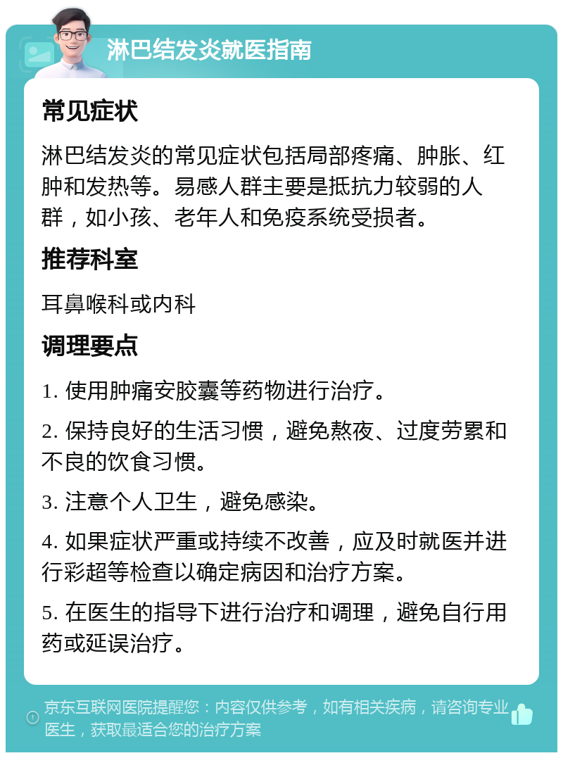 淋巴结发炎就医指南 常见症状 淋巴结发炎的常见症状包括局部疼痛、肿胀、红肿和发热等。易感人群主要是抵抗力较弱的人群，如小孩、老年人和免疫系统受损者。 推荐科室 耳鼻喉科或内科 调理要点 1. 使用肿痛安胶囊等药物进行治疗。 2. 保持良好的生活习惯，避免熬夜、过度劳累和不良的饮食习惯。 3. 注意个人卫生，避免感染。 4. 如果症状严重或持续不改善，应及时就医并进行彩超等检查以确定病因和治疗方案。 5. 在医生的指导下进行治疗和调理，避免自行用药或延误治疗。