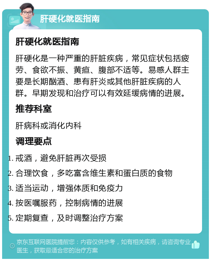 肝硬化就医指南 肝硬化就医指南 肝硬化是一种严重的肝脏疾病，常见症状包括疲劳、食欲不振、黄疸、腹部不适等。易感人群主要是长期酗酒、患有肝炎或其他肝脏疾病的人群。早期发现和治疗可以有效延缓病情的进展。 推荐科室 肝病科或消化内科 调理要点 戒酒，避免肝脏再次受损 合理饮食，多吃富含维生素和蛋白质的食物 适当运动，增强体质和免疫力 按医嘱服药，控制病情的进展 定期复查，及时调整治疗方案