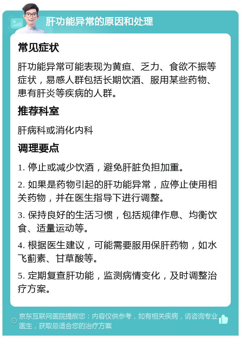 肝功能异常的原因和处理 常见症状 肝功能异常可能表现为黄疸、乏力、食欲不振等症状，易感人群包括长期饮酒、服用某些药物、患有肝炎等疾病的人群。 推荐科室 肝病科或消化内科 调理要点 1. 停止或减少饮酒，避免肝脏负担加重。 2. 如果是药物引起的肝功能异常，应停止使用相关药物，并在医生指导下进行调整。 3. 保持良好的生活习惯，包括规律作息、均衡饮食、适量运动等。 4. 根据医生建议，可能需要服用保肝药物，如水飞蓟素、甘草酸等。 5. 定期复查肝功能，监测病情变化，及时调整治疗方案。