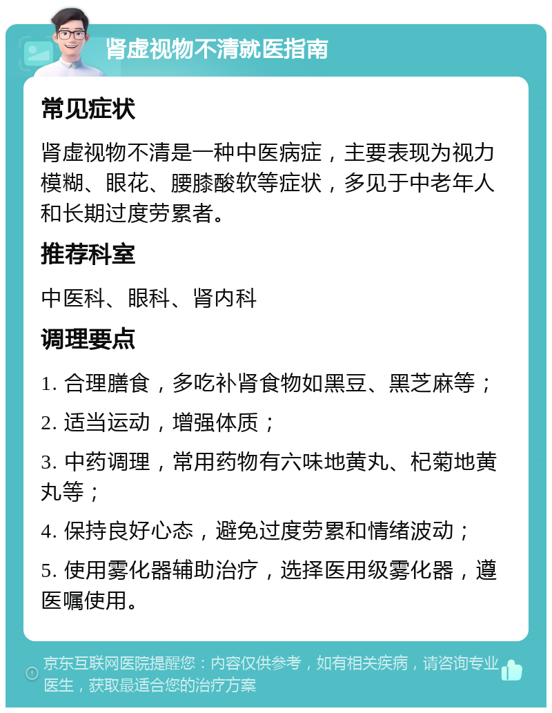 肾虚视物不清就医指南 常见症状 肾虚视物不清是一种中医病症，主要表现为视力模糊、眼花、腰膝酸软等症状，多见于中老年人和长期过度劳累者。 推荐科室 中医科、眼科、肾内科 调理要点 1. 合理膳食，多吃补肾食物如黑豆、黑芝麻等； 2. 适当运动，增强体质； 3. 中药调理，常用药物有六味地黄丸、杞菊地黄丸等； 4. 保持良好心态，避免过度劳累和情绪波动； 5. 使用雾化器辅助治疗，选择医用级雾化器，遵医嘱使用。