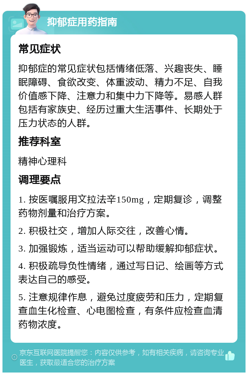 抑郁症用药指南 常见症状 抑郁症的常见症状包括情绪低落、兴趣丧失、睡眠障碍、食欲改变、体重波动、精力不足、自我价值感下降、注意力和集中力下降等。易感人群包括有家族史、经历过重大生活事件、长期处于压力状态的人群。 推荐科室 精神心理科 调理要点 1. 按医嘱服用文拉法辛150mg，定期复诊，调整药物剂量和治疗方案。 2. 积极社交，增加人际交往，改善心情。 3. 加强锻炼，适当运动可以帮助缓解抑郁症状。 4. 积极疏导负性情绪，通过写日记、绘画等方式表达自己的感受。 5. 注意规律作息，避免过度疲劳和压力，定期复查血生化检查、心电图检查，有条件应检查血清药物浓度。