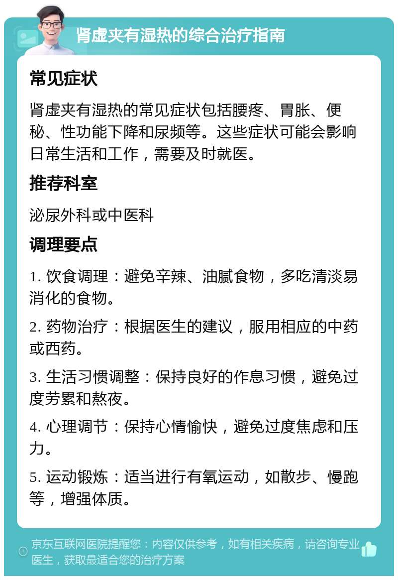 肾虚夹有湿热的综合治疗指南 常见症状 肾虚夹有湿热的常见症状包括腰疼、胃胀、便秘、性功能下降和尿频等。这些症状可能会影响日常生活和工作，需要及时就医。 推荐科室 泌尿外科或中医科 调理要点 1. 饮食调理：避免辛辣、油腻食物，多吃清淡易消化的食物。 2. 药物治疗：根据医生的建议，服用相应的中药或西药。 3. 生活习惯调整：保持良好的作息习惯，避免过度劳累和熬夜。 4. 心理调节：保持心情愉快，避免过度焦虑和压力。 5. 运动锻炼：适当进行有氧运动，如散步、慢跑等，增强体质。