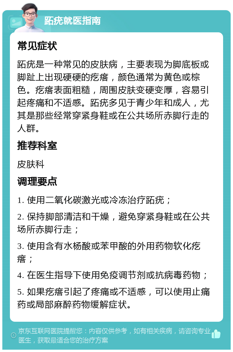 跖疣就医指南 常见症状 跖疣是一种常见的皮肤病，主要表现为脚底板或脚趾上出现硬硬的疙瘩，颜色通常为黄色或棕色。疙瘩表面粗糙，周围皮肤变硬变厚，容易引起疼痛和不适感。跖疣多见于青少年和成人，尤其是那些经常穿紧身鞋或在公共场所赤脚行走的人群。 推荐科室 皮肤科 调理要点 1. 使用二氧化碳激光或冷冻治疗跖疣； 2. 保持脚部清洁和干燥，避免穿紧身鞋或在公共场所赤脚行走； 3. 使用含有水杨酸或苯甲酸的外用药物软化疙瘩； 4. 在医生指导下使用免疫调节剂或抗病毒药物； 5. 如果疙瘩引起了疼痛或不适感，可以使用止痛药或局部麻醉药物缓解症状。