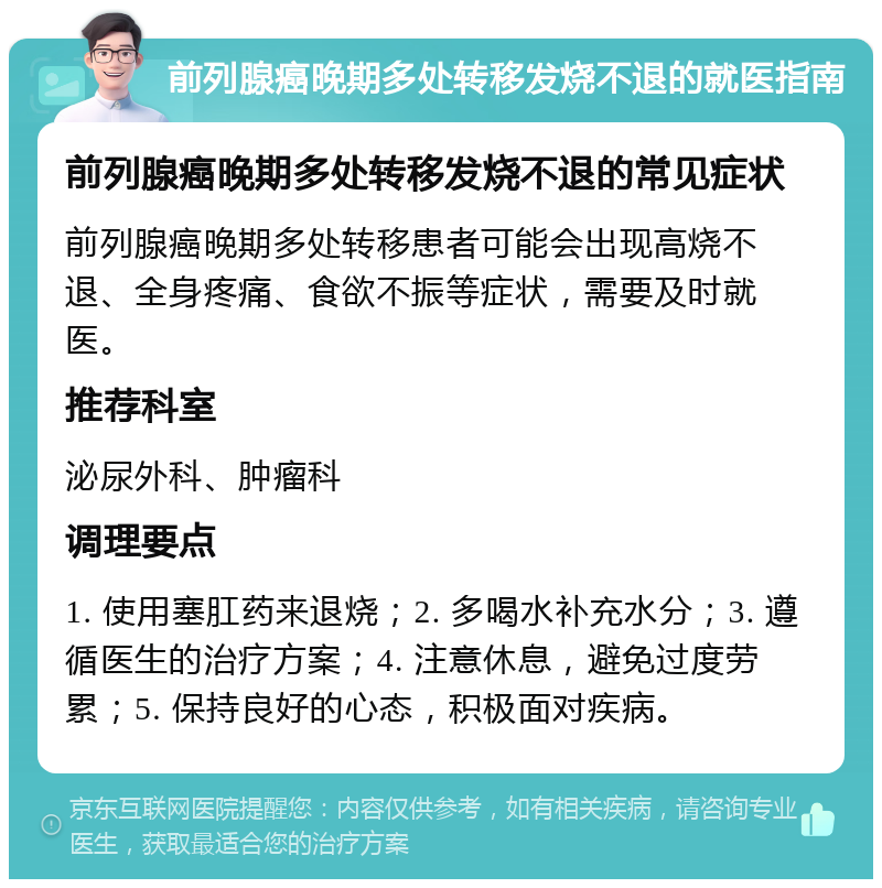 前列腺癌晚期多处转移发烧不退的就医指南 前列腺癌晚期多处转移发烧不退的常见症状 前列腺癌晚期多处转移患者可能会出现高烧不退、全身疼痛、食欲不振等症状，需要及时就医。 推荐科室 泌尿外科、肿瘤科 调理要点 1. 使用塞肛药来退烧；2. 多喝水补充水分；3. 遵循医生的治疗方案；4. 注意休息，避免过度劳累；5. 保持良好的心态，积极面对疾病。