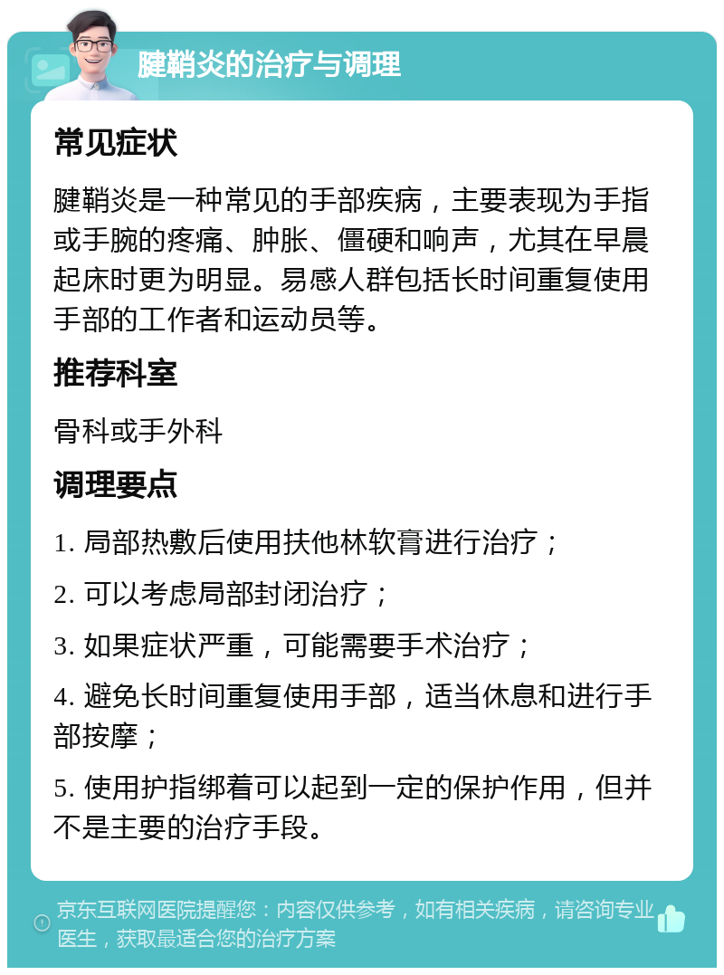 腱鞘炎的治疗与调理 常见症状 腱鞘炎是一种常见的手部疾病，主要表现为手指或手腕的疼痛、肿胀、僵硬和响声，尤其在早晨起床时更为明显。易感人群包括长时间重复使用手部的工作者和运动员等。 推荐科室 骨科或手外科 调理要点 1. 局部热敷后使用扶他林软膏进行治疗； 2. 可以考虑局部封闭治疗； 3. 如果症状严重，可能需要手术治疗； 4. 避免长时间重复使用手部，适当休息和进行手部按摩； 5. 使用护指绑着可以起到一定的保护作用，但并不是主要的治疗手段。