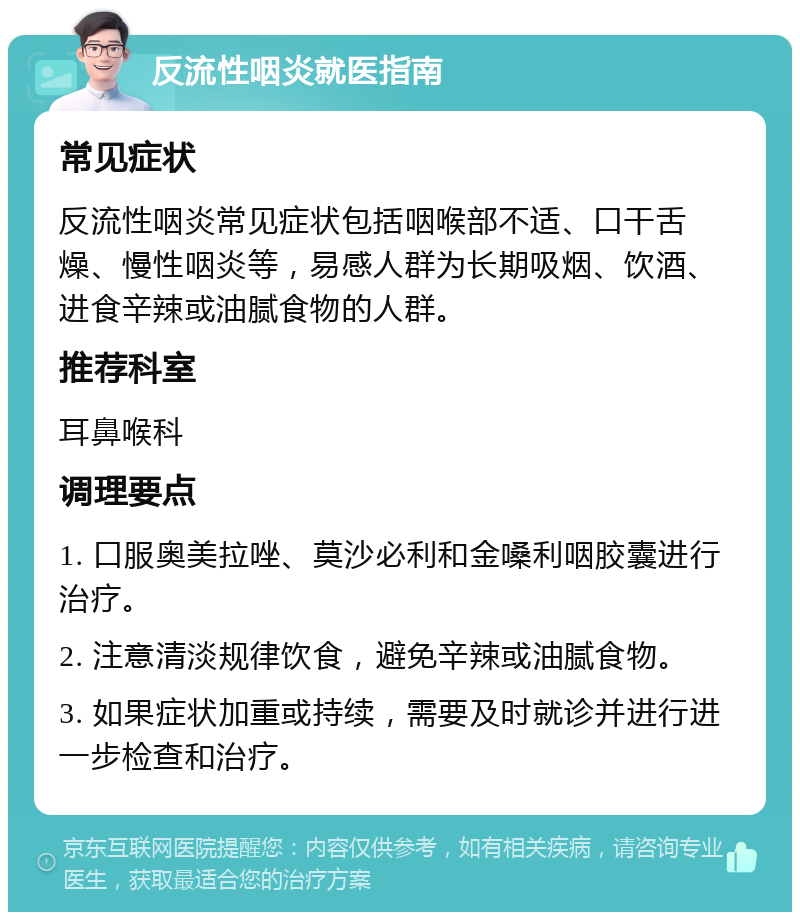 反流性咽炎就医指南 常见症状 反流性咽炎常见症状包括咽喉部不适、口干舌燥、慢性咽炎等，易感人群为长期吸烟、饮酒、进食辛辣或油腻食物的人群。 推荐科室 耳鼻喉科 调理要点 1. 口服奥美拉唑、莫沙必利和金嗓利咽胶囊进行治疗。 2. 注意清淡规律饮食，避免辛辣或油腻食物。 3. 如果症状加重或持续，需要及时就诊并进行进一步检查和治疗。