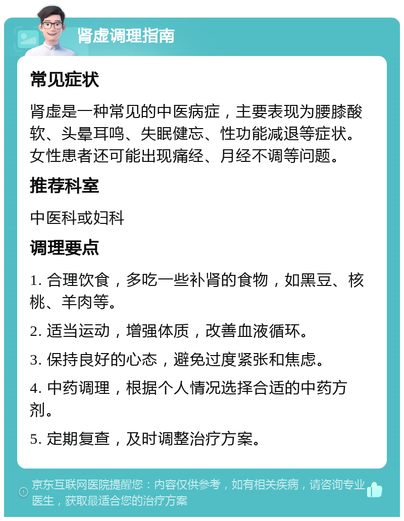 肾虚调理指南 常见症状 肾虚是一种常见的中医病症，主要表现为腰膝酸软、头晕耳鸣、失眠健忘、性功能减退等症状。女性患者还可能出现痛经、月经不调等问题。 推荐科室 中医科或妇科 调理要点 1. 合理饮食，多吃一些补肾的食物，如黑豆、核桃、羊肉等。 2. 适当运动，增强体质，改善血液循环。 3. 保持良好的心态，避免过度紧张和焦虑。 4. 中药调理，根据个人情况选择合适的中药方剂。 5. 定期复查，及时调整治疗方案。