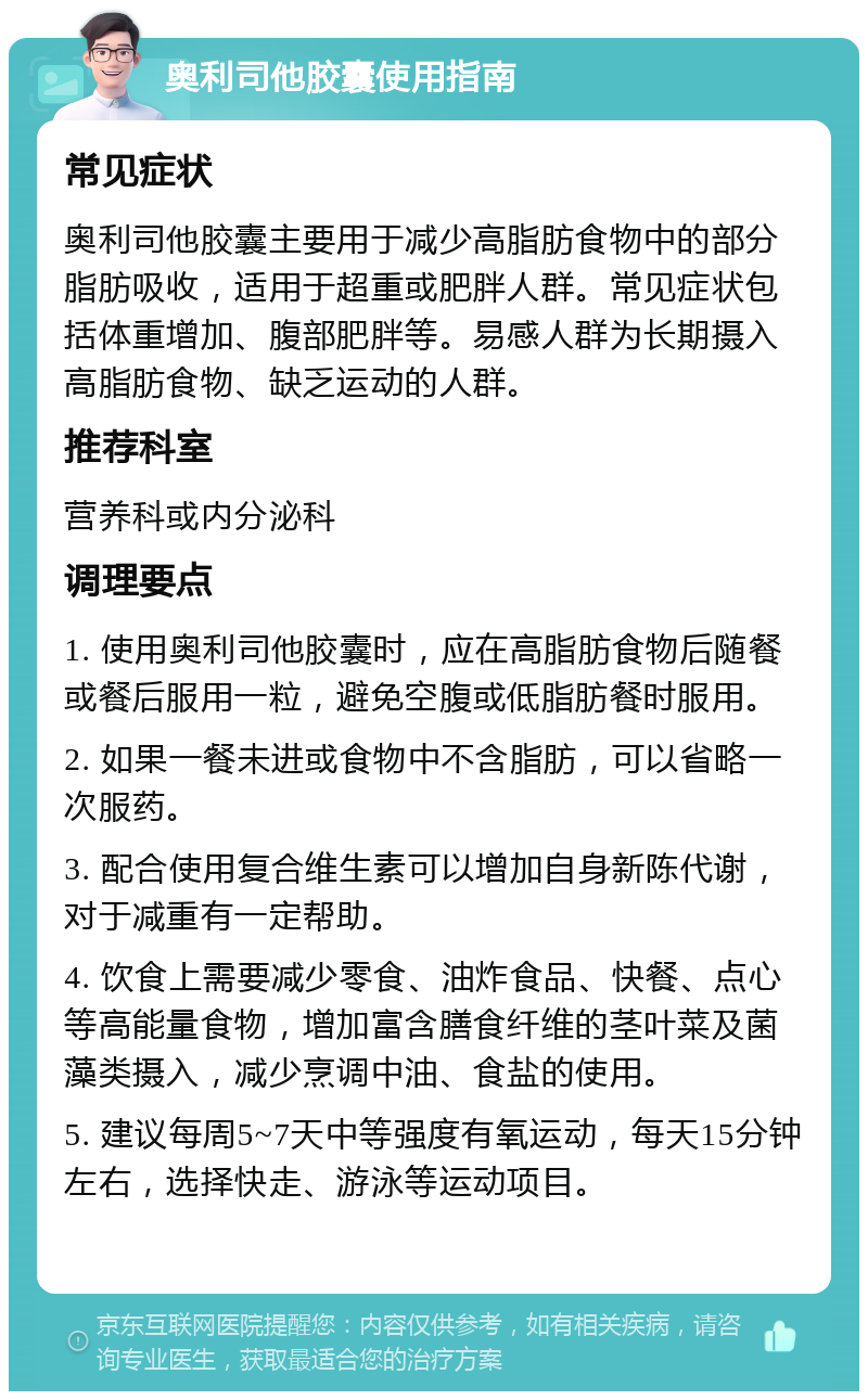 奥利司他胶囊使用指南 常见症状 奥利司他胶囊主要用于减少高脂肪食物中的部分脂肪吸收，适用于超重或肥胖人群。常见症状包括体重增加、腹部肥胖等。易感人群为长期摄入高脂肪食物、缺乏运动的人群。 推荐科室 营养科或内分泌科 调理要点 1. 使用奥利司他胶囊时，应在高脂肪食物后随餐或餐后服用一粒，避免空腹或低脂肪餐时服用。 2. 如果一餐未进或食物中不含脂肪，可以省略一次服药。 3. 配合使用复合维生素可以增加自身新陈代谢，对于减重有一定帮助。 4. 饮食上需要减少零食、油炸食品、快餐、点心等高能量食物，增加富含膳食纤维的茎叶菜及菌藻类摄入，减少烹调中油、食盐的使用。 5. 建议每周5~7天中等强度有氧运动，每天15分钟左右，选择快走、游泳等运动项目。