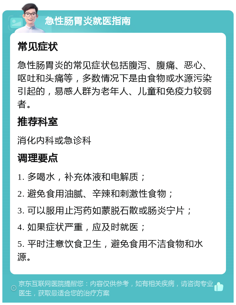 急性肠胃炎就医指南 常见症状 急性肠胃炎的常见症状包括腹泻、腹痛、恶心、呕吐和头痛等，多数情况下是由食物或水源污染引起的，易感人群为老年人、儿童和免疫力较弱者。 推荐科室 消化内科或急诊科 调理要点 1. 多喝水，补充体液和电解质； 2. 避免食用油腻、辛辣和刺激性食物； 3. 可以服用止泻药如蒙脱石散或肠炎宁片； 4. 如果症状严重，应及时就医； 5. 平时注意饮食卫生，避免食用不洁食物和水源。