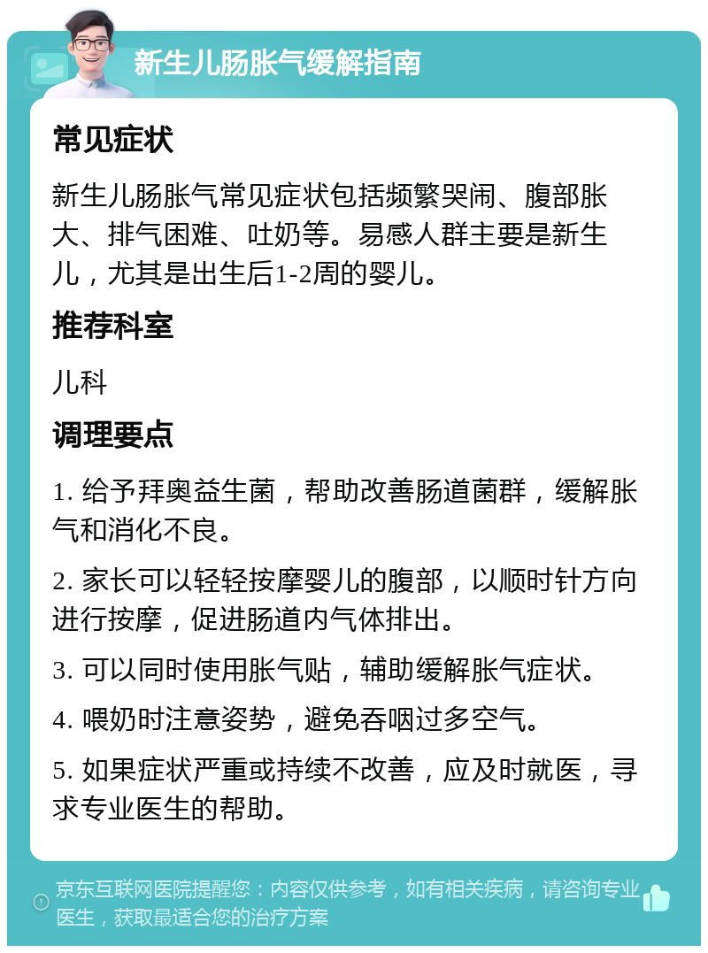 新生儿肠胀气缓解指南 常见症状 新生儿肠胀气常见症状包括频繁哭闹、腹部胀大、排气困难、吐奶等。易感人群主要是新生儿，尤其是出生后1-2周的婴儿。 推荐科室 儿科 调理要点 1. 给予拜奥益生菌，帮助改善肠道菌群，缓解胀气和消化不良。 2. 家长可以轻轻按摩婴儿的腹部，以顺时针方向进行按摩，促进肠道内气体排出。 3. 可以同时使用胀气贴，辅助缓解胀气症状。 4. 喂奶时注意姿势，避免吞咽过多空气。 5. 如果症状严重或持续不改善，应及时就医，寻求专业医生的帮助。