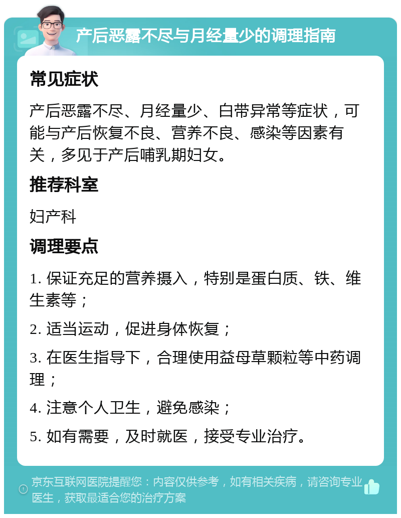 产后恶露不尽与月经量少的调理指南 常见症状 产后恶露不尽、月经量少、白带异常等症状，可能与产后恢复不良、营养不良、感染等因素有关，多见于产后哺乳期妇女。 推荐科室 妇产科 调理要点 1. 保证充足的营养摄入，特别是蛋白质、铁、维生素等； 2. 适当运动，促进身体恢复； 3. 在医生指导下，合理使用益母草颗粒等中药调理； 4. 注意个人卫生，避免感染； 5. 如有需要，及时就医，接受专业治疗。