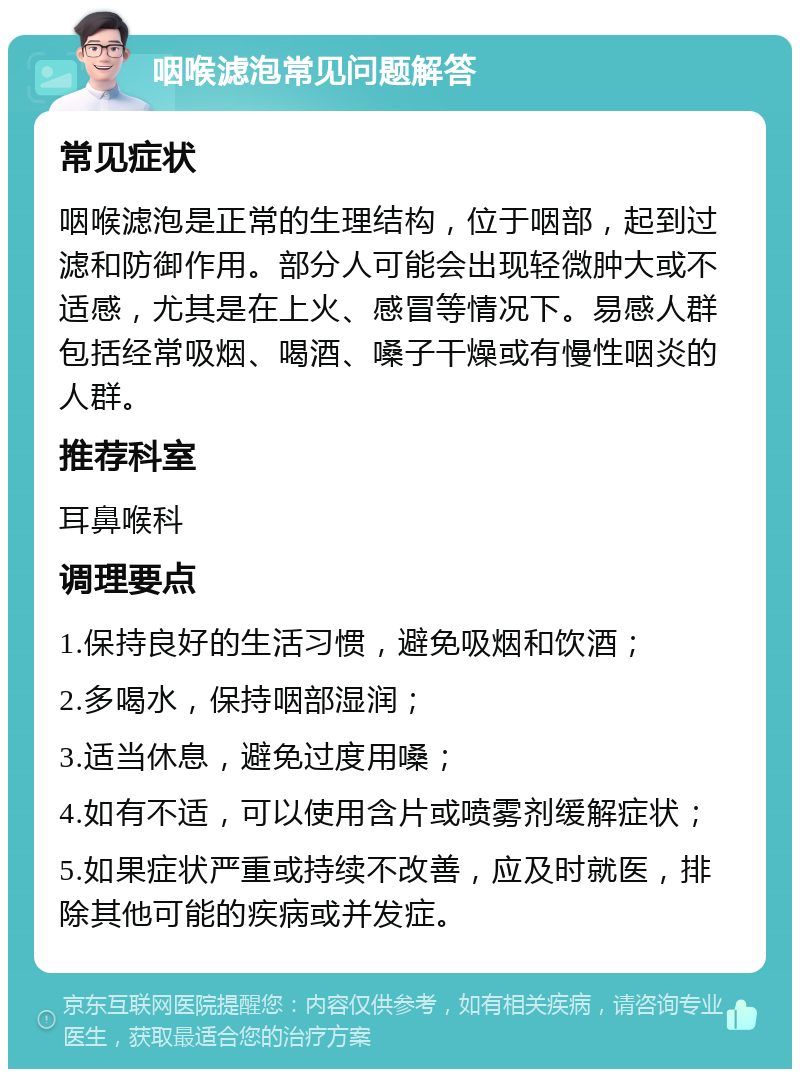 咽喉滤泡常见问题解答 常见症状 咽喉滤泡是正常的生理结构，位于咽部，起到过滤和防御作用。部分人可能会出现轻微肿大或不适感，尤其是在上火、感冒等情况下。易感人群包括经常吸烟、喝酒、嗓子干燥或有慢性咽炎的人群。 推荐科室 耳鼻喉科 调理要点 1.保持良好的生活习惯，避免吸烟和饮酒； 2.多喝水，保持咽部湿润； 3.适当休息，避免过度用嗓； 4.如有不适，可以使用含片或喷雾剂缓解症状； 5.如果症状严重或持续不改善，应及时就医，排除其他可能的疾病或并发症。