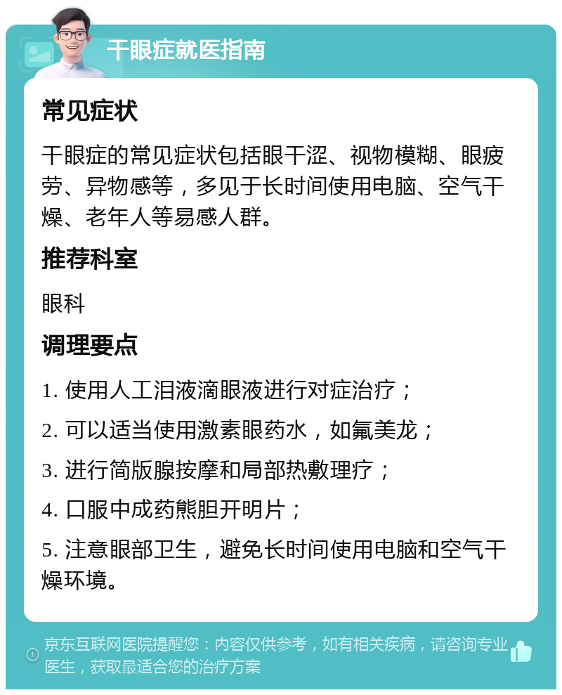 干眼症就医指南 常见症状 干眼症的常见症状包括眼干涩、视物模糊、眼疲劳、异物感等，多见于长时间使用电脑、空气干燥、老年人等易感人群。 推荐科室 眼科 调理要点 1. 使用人工泪液滴眼液进行对症治疗； 2. 可以适当使用激素眼药水，如氟美龙； 3. 进行简版腺按摩和局部热敷理疗； 4. 口服中成药熊胆开明片； 5. 注意眼部卫生，避免长时间使用电脑和空气干燥环境。