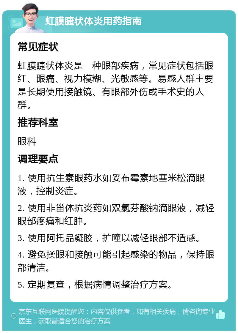 虹膜睫状体炎用药指南 常见症状 虹膜睫状体炎是一种眼部疾病，常见症状包括眼红、眼痛、视力模糊、光敏感等。易感人群主要是长期使用接触镜、有眼部外伤或手术史的人群。 推荐科室 眼科 调理要点 1. 使用抗生素眼药水如妥布霉素地塞米松滴眼液，控制炎症。 2. 使用非甾体抗炎药如双氯芬酸钠滴眼液，减轻眼部疼痛和红肿。 3. 使用阿托品凝胶，扩瞳以减轻眼部不适感。 4. 避免揉眼和接触可能引起感染的物品，保持眼部清洁。 5. 定期复查，根据病情调整治疗方案。