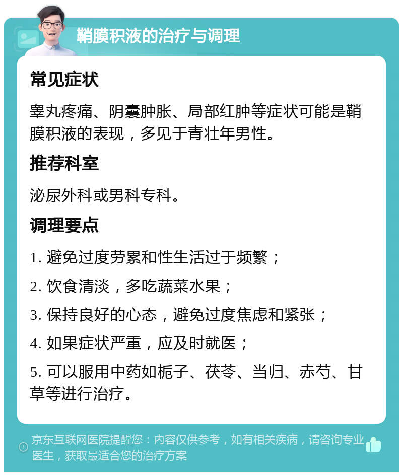 鞘膜积液的治疗与调理 常见症状 睾丸疼痛、阴囊肿胀、局部红肿等症状可能是鞘膜积液的表现，多见于青壮年男性。 推荐科室 泌尿外科或男科专科。 调理要点 1. 避免过度劳累和性生活过于频繁； 2. 饮食清淡，多吃蔬菜水果； 3. 保持良好的心态，避免过度焦虑和紧张； 4. 如果症状严重，应及时就医； 5. 可以服用中药如栀子、茯苓、当归、赤芍、甘草等进行治疗。