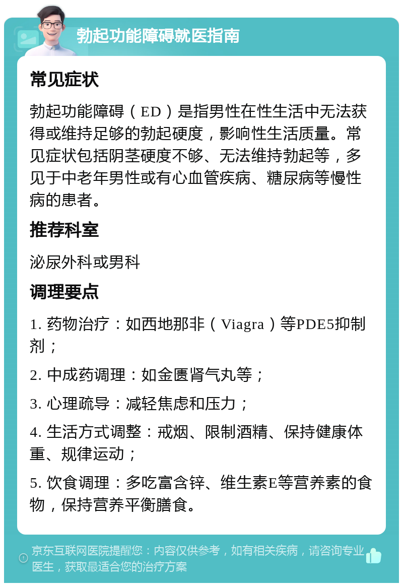 勃起功能障碍就医指南 常见症状 勃起功能障碍（ED）是指男性在性生活中无法获得或维持足够的勃起硬度，影响性生活质量。常见症状包括阴茎硬度不够、无法维持勃起等，多见于中老年男性或有心血管疾病、糖尿病等慢性病的患者。 推荐科室 泌尿外科或男科 调理要点 1. 药物治疗：如西地那非（Viagra）等PDE5抑制剂； 2. 中成药调理：如金匮肾气丸等； 3. 心理疏导：减轻焦虑和压力； 4. 生活方式调整：戒烟、限制酒精、保持健康体重、规律运动； 5. 饮食调理：多吃富含锌、维生素E等营养素的食物，保持营养平衡膳食。