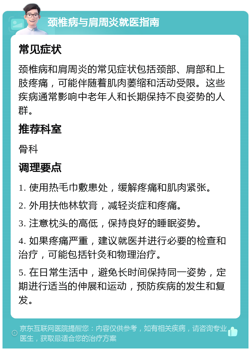 颈椎病与肩周炎就医指南 常见症状 颈椎病和肩周炎的常见症状包括颈部、肩部和上肢疼痛，可能伴随着肌肉萎缩和活动受限。这些疾病通常影响中老年人和长期保持不良姿势的人群。 推荐科室 骨科 调理要点 1. 使用热毛巾敷患处，缓解疼痛和肌肉紧张。 2. 外用扶他林软膏，减轻炎症和疼痛。 3. 注意枕头的高低，保持良好的睡眠姿势。 4. 如果疼痛严重，建议就医并进行必要的检查和治疗，可能包括针灸和物理治疗。 5. 在日常生活中，避免长时间保持同一姿势，定期进行适当的伸展和运动，预防疾病的发生和复发。