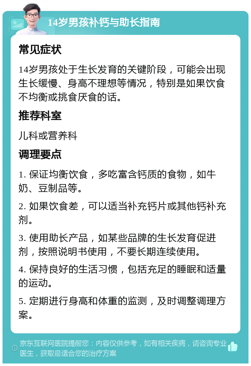 14岁男孩补钙与助长指南 常见症状 14岁男孩处于生长发育的关键阶段，可能会出现生长缓慢、身高不理想等情况，特别是如果饮食不均衡或挑食厌食的话。 推荐科室 儿科或营养科 调理要点 1. 保证均衡饮食，多吃富含钙质的食物，如牛奶、豆制品等。 2. 如果饮食差，可以适当补充钙片或其他钙补充剂。 3. 使用助长产品，如某些品牌的生长发育促进剂，按照说明书使用，不要长期连续使用。 4. 保持良好的生活习惯，包括充足的睡眠和适量的运动。 5. 定期进行身高和体重的监测，及时调整调理方案。