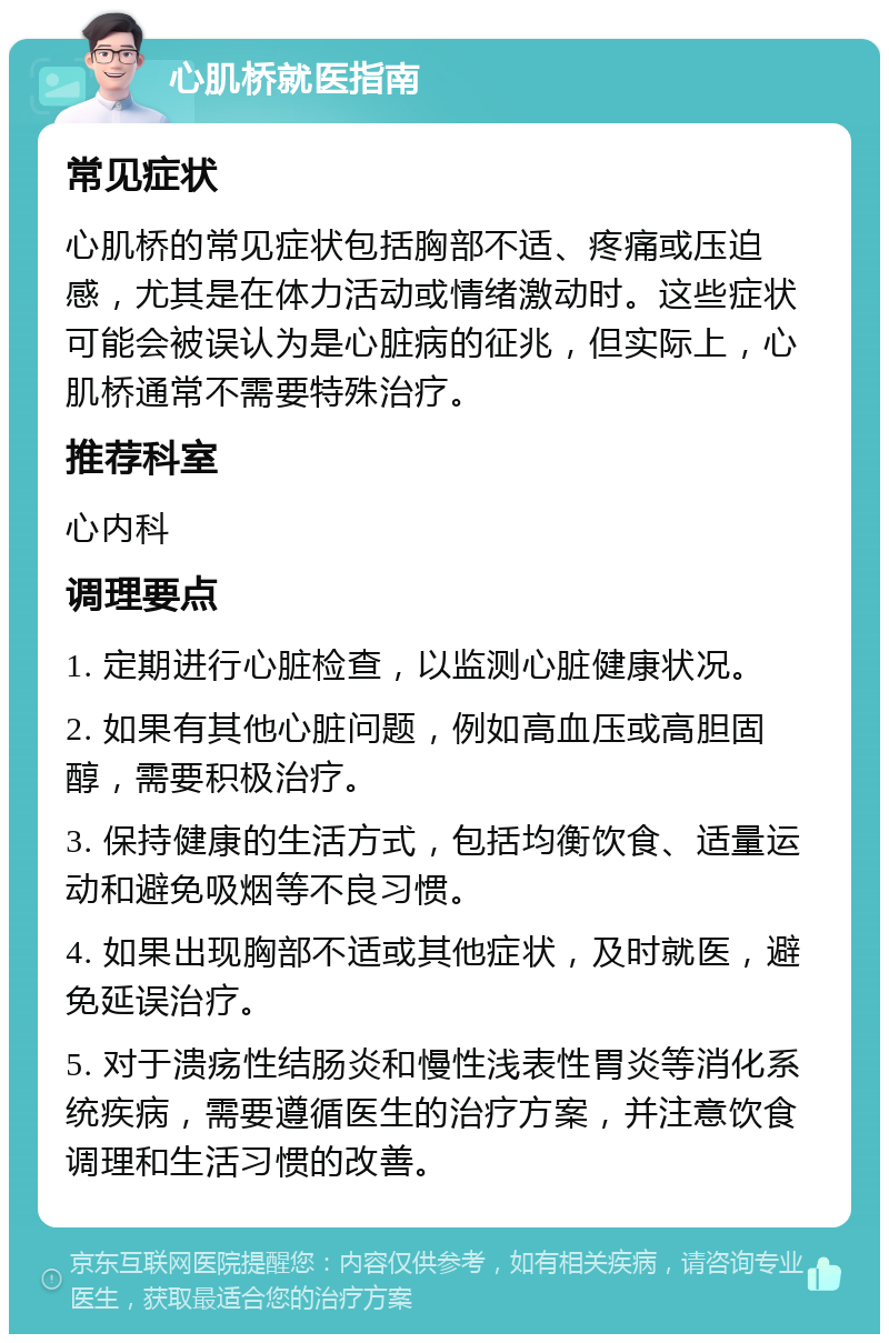 心肌桥就医指南 常见症状 心肌桥的常见症状包括胸部不适、疼痛或压迫感，尤其是在体力活动或情绪激动时。这些症状可能会被误认为是心脏病的征兆，但实际上，心肌桥通常不需要特殊治疗。 推荐科室 心内科 调理要点 1. 定期进行心脏检查，以监测心脏健康状况。 2. 如果有其他心脏问题，例如高血压或高胆固醇，需要积极治疗。 3. 保持健康的生活方式，包括均衡饮食、适量运动和避免吸烟等不良习惯。 4. 如果出现胸部不适或其他症状，及时就医，避免延误治疗。 5. 对于溃疡性结肠炎和慢性浅表性胃炎等消化系统疾病，需要遵循医生的治疗方案，并注意饮食调理和生活习惯的改善。