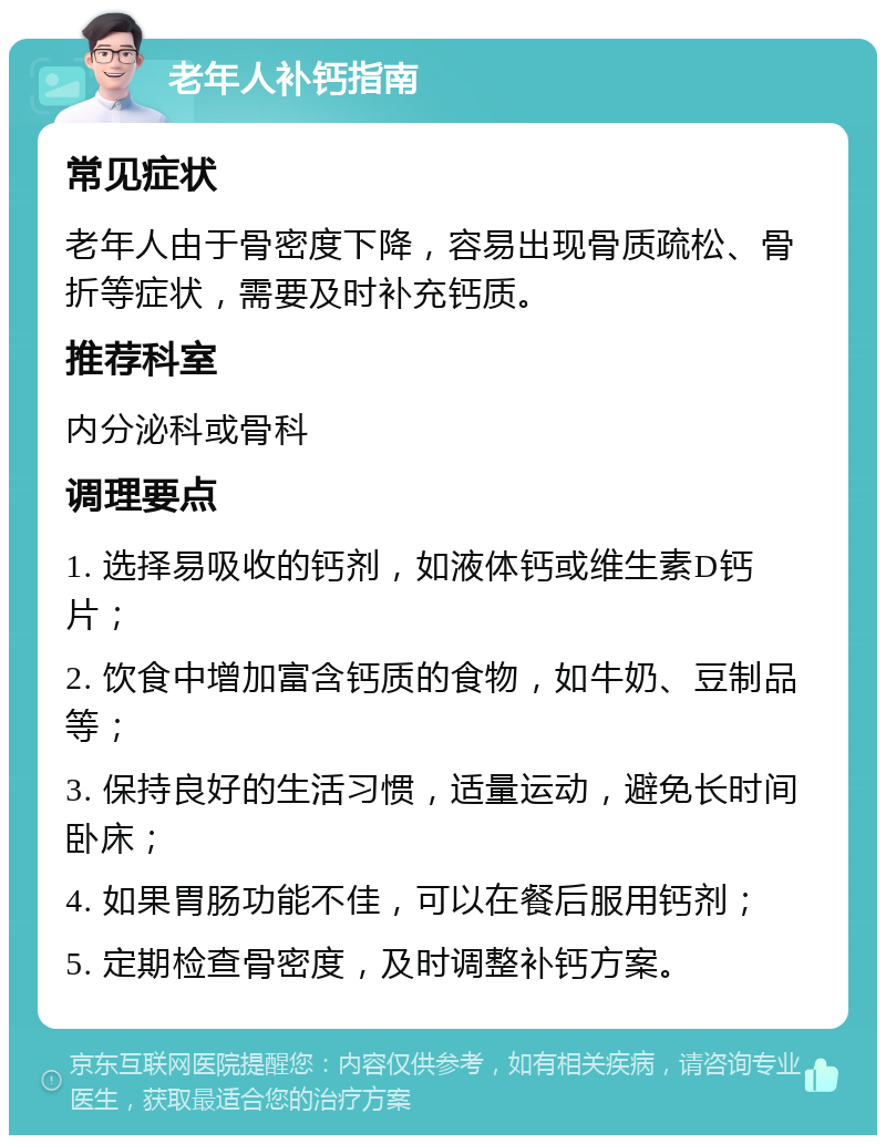 老年人补钙指南 常见症状 老年人由于骨密度下降，容易出现骨质疏松、骨折等症状，需要及时补充钙质。 推荐科室 内分泌科或骨科 调理要点 1. 选择易吸收的钙剂，如液体钙或维生素D钙片； 2. 饮食中增加富含钙质的食物，如牛奶、豆制品等； 3. 保持良好的生活习惯，适量运动，避免长时间卧床； 4. 如果胃肠功能不佳，可以在餐后服用钙剂； 5. 定期检查骨密度，及时调整补钙方案。