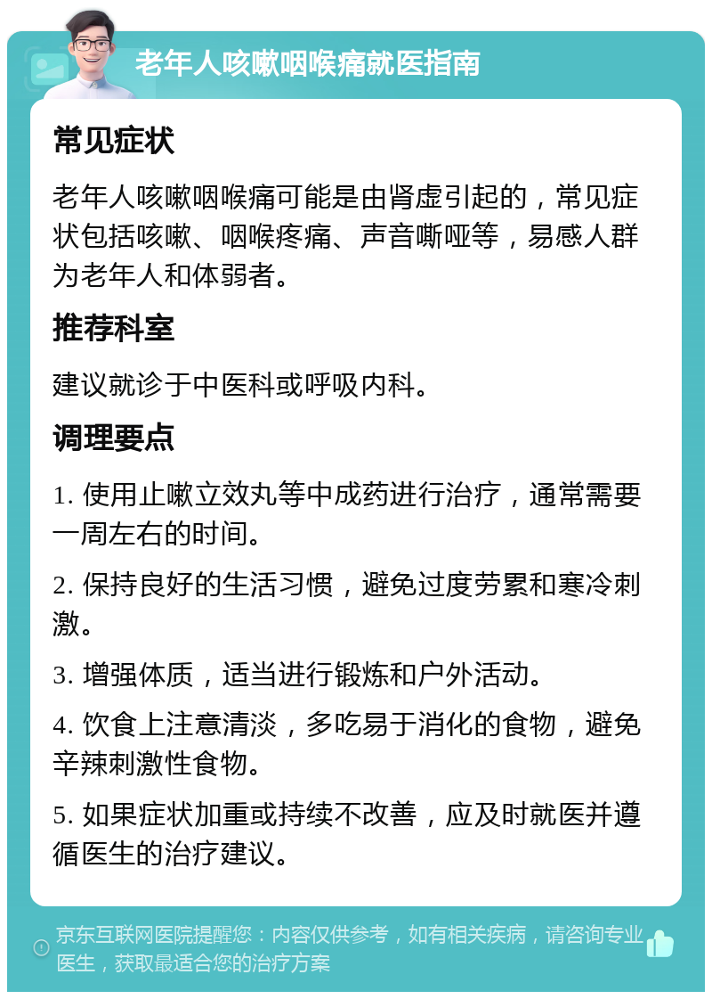 老年人咳嗽咽喉痛就医指南 常见症状 老年人咳嗽咽喉痛可能是由肾虚引起的，常见症状包括咳嗽、咽喉疼痛、声音嘶哑等，易感人群为老年人和体弱者。 推荐科室 建议就诊于中医科或呼吸内科。 调理要点 1. 使用止嗽立效丸等中成药进行治疗，通常需要一周左右的时间。 2. 保持良好的生活习惯，避免过度劳累和寒冷刺激。 3. 增强体质，适当进行锻炼和户外活动。 4. 饮食上注意清淡，多吃易于消化的食物，避免辛辣刺激性食物。 5. 如果症状加重或持续不改善，应及时就医并遵循医生的治疗建议。