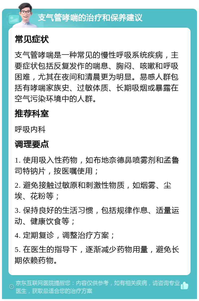 支气管哮喘的治疗和保养建议 常见症状 支气管哮喘是一种常见的慢性呼吸系统疾病，主要症状包括反复发作的喘息、胸闷、咳嗽和呼吸困难，尤其在夜间和清晨更为明显。易感人群包括有哮喘家族史、过敏体质、长期吸烟或暴露在空气污染环境中的人群。 推荐科室 呼吸内科 调理要点 1. 使用吸入性药物，如布地奈德鼻喷雾剂和孟鲁司特钠片，按医嘱使用； 2. 避免接触过敏原和刺激性物质，如烟雾、尘埃、花粉等； 3. 保持良好的生活习惯，包括规律作息、适量运动、健康饮食等； 4. 定期复诊，调整治疗方案； 5. 在医生的指导下，逐渐减少药物用量，避免长期依赖药物。