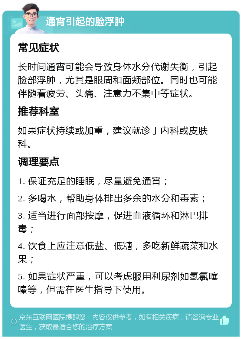 通宵引起的脸浮肿 常见症状 长时间通宵可能会导致身体水分代谢失衡，引起脸部浮肿，尤其是眼周和面颊部位。同时也可能伴随着疲劳、头痛、注意力不集中等症状。 推荐科室 如果症状持续或加重，建议就诊于内科或皮肤科。 调理要点 1. 保证充足的睡眠，尽量避免通宵； 2. 多喝水，帮助身体排出多余的水分和毒素； 3. 适当进行面部按摩，促进血液循环和淋巴排毒； 4. 饮食上应注意低盐、低糖，多吃新鲜蔬菜和水果； 5. 如果症状严重，可以考虑服用利尿剂如氢氯噻嗪等，但需在医生指导下使用。