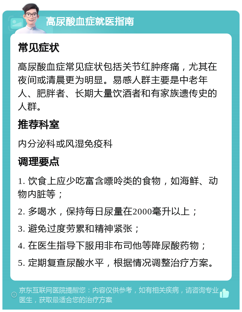 高尿酸血症就医指南 常见症状 高尿酸血症常见症状包括关节红肿疼痛，尤其在夜间或清晨更为明显。易感人群主要是中老年人、肥胖者、长期大量饮酒者和有家族遗传史的人群。 推荐科室 内分泌科或风湿免疫科 调理要点 1. 饮食上应少吃富含嘌呤类的食物，如海鲜、动物内脏等； 2. 多喝水，保持每日尿量在2000毫升以上； 3. 避免过度劳累和精神紧张； 4. 在医生指导下服用非布司他等降尿酸药物； 5. 定期复查尿酸水平，根据情况调整治疗方案。