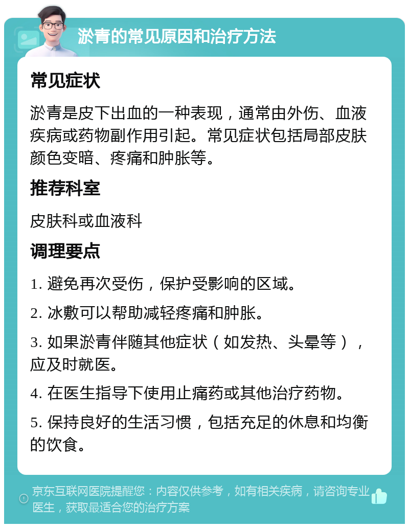 淤青的常见原因和治疗方法 常见症状 淤青是皮下出血的一种表现，通常由外伤、血液疾病或药物副作用引起。常见症状包括局部皮肤颜色变暗、疼痛和肿胀等。 推荐科室 皮肤科或血液科 调理要点 1. 避免再次受伤，保护受影响的区域。 2. 冰敷可以帮助减轻疼痛和肿胀。 3. 如果淤青伴随其他症状（如发热、头晕等），应及时就医。 4. 在医生指导下使用止痛药或其他治疗药物。 5. 保持良好的生活习惯，包括充足的休息和均衡的饮食。