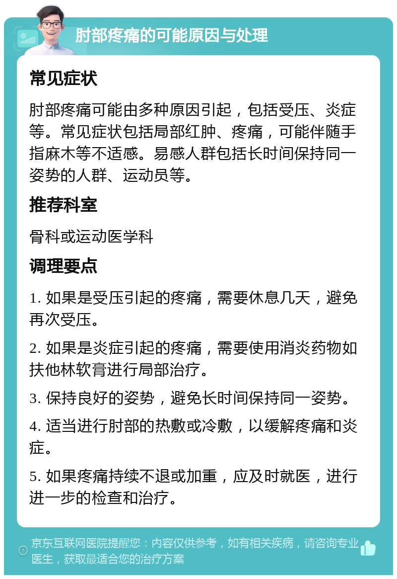 肘部疼痛的可能原因与处理 常见症状 肘部疼痛可能由多种原因引起，包括受压、炎症等。常见症状包括局部红肿、疼痛，可能伴随手指麻木等不适感。易感人群包括长时间保持同一姿势的人群、运动员等。 推荐科室 骨科或运动医学科 调理要点 1. 如果是受压引起的疼痛，需要休息几天，避免再次受压。 2. 如果是炎症引起的疼痛，需要使用消炎药物如扶他林软膏进行局部治疗。 3. 保持良好的姿势，避免长时间保持同一姿势。 4. 适当进行肘部的热敷或冷敷，以缓解疼痛和炎症。 5. 如果疼痛持续不退或加重，应及时就医，进行进一步的检查和治疗。