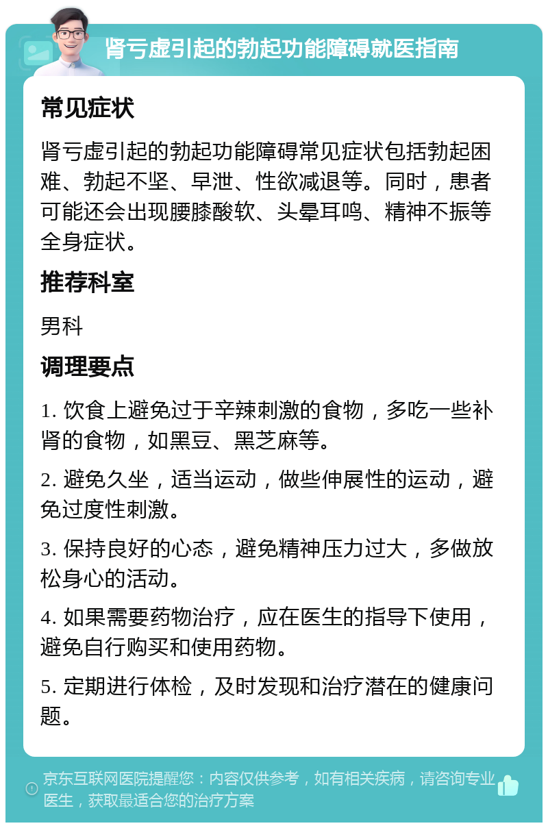 肾亏虚引起的勃起功能障碍就医指南 常见症状 肾亏虚引起的勃起功能障碍常见症状包括勃起困难、勃起不坚、早泄、性欲减退等。同时，患者可能还会出现腰膝酸软、头晕耳鸣、精神不振等全身症状。 推荐科室 男科 调理要点 1. 饮食上避免过于辛辣刺激的食物，多吃一些补肾的食物，如黑豆、黑芝麻等。 2. 避免久坐，适当运动，做些伸展性的运动，避免过度性刺激。 3. 保持良好的心态，避免精神压力过大，多做放松身心的活动。 4. 如果需要药物治疗，应在医生的指导下使用，避免自行购买和使用药物。 5. 定期进行体检，及时发现和治疗潜在的健康问题。