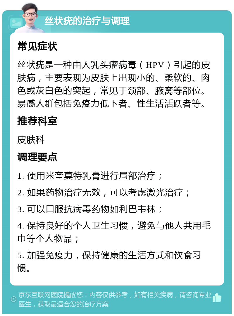 丝状疣的治疗与调理 常见症状 丝状疣是一种由人乳头瘤病毒（HPV）引起的皮肤病，主要表现为皮肤上出现小的、柔软的、肉色或灰白色的突起，常见于颈部、腋窝等部位。易感人群包括免疫力低下者、性生活活跃者等。 推荐科室 皮肤科 调理要点 1. 使用米奎莫特乳膏进行局部治疗； 2. 如果药物治疗无效，可以考虑激光治疗； 3. 可以口服抗病毒药物如利巴韦林； 4. 保持良好的个人卫生习惯，避免与他人共用毛巾等个人物品； 5. 加强免疫力，保持健康的生活方式和饮食习惯。