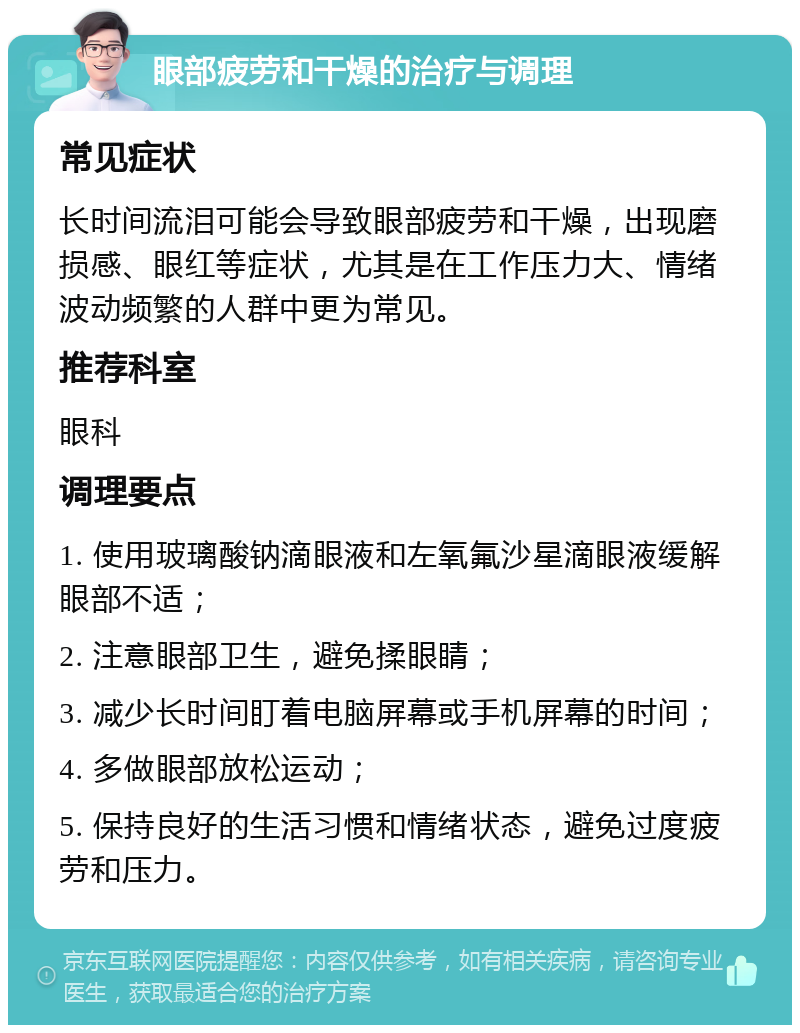 眼部疲劳和干燥的治疗与调理 常见症状 长时间流泪可能会导致眼部疲劳和干燥，出现磨损感、眼红等症状，尤其是在工作压力大、情绪波动频繁的人群中更为常见。 推荐科室 眼科 调理要点 1. 使用玻璃酸钠滴眼液和左氧氟沙星滴眼液缓解眼部不适； 2. 注意眼部卫生，避免揉眼睛； 3. 减少长时间盯着电脑屏幕或手机屏幕的时间； 4. 多做眼部放松运动； 5. 保持良好的生活习惯和情绪状态，避免过度疲劳和压力。