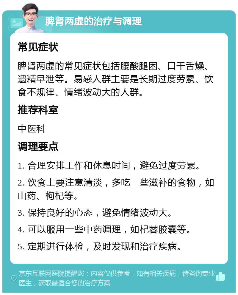 脾肾两虚的治疗与调理 常见症状 脾肾两虚的常见症状包括腰酸腿困、口干舌燥、遗精早泄等。易感人群主要是长期过度劳累、饮食不规律、情绪波动大的人群。 推荐科室 中医科 调理要点 1. 合理安排工作和休息时间，避免过度劳累。 2. 饮食上要注意清淡，多吃一些滋补的食物，如山药、枸杞等。 3. 保持良好的心态，避免情绪波动大。 4. 可以服用一些中药调理，如杞蓉胶囊等。 5. 定期进行体检，及时发现和治疗疾病。