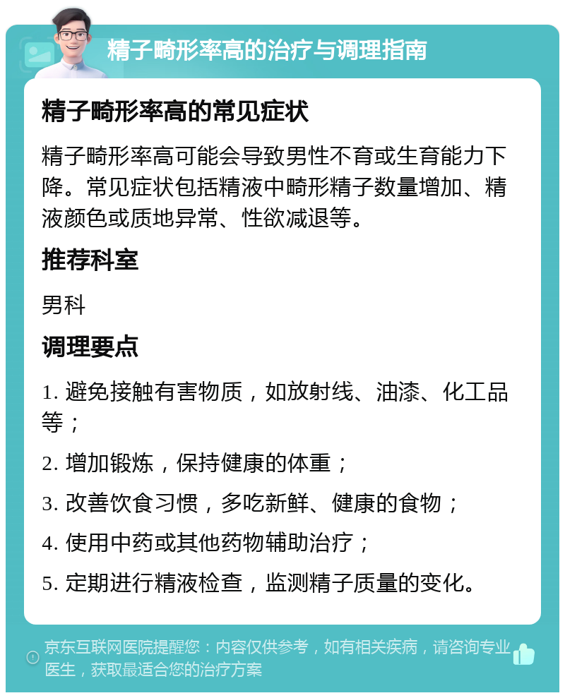 精子畸形率高的治疗与调理指南 精子畸形率高的常见症状 精子畸形率高可能会导致男性不育或生育能力下降。常见症状包括精液中畸形精子数量增加、精液颜色或质地异常、性欲减退等。 推荐科室 男科 调理要点 1. 避免接触有害物质，如放射线、油漆、化工品等； 2. 增加锻炼，保持健康的体重； 3. 改善饮食习惯，多吃新鲜、健康的食物； 4. 使用中药或其他药物辅助治疗； 5. 定期进行精液检查，监测精子质量的变化。