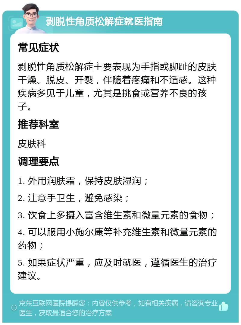 剥脱性角质松解症就医指南 常见症状 剥脱性角质松解症主要表现为手指或脚趾的皮肤干燥、脱皮、开裂，伴随着疼痛和不适感。这种疾病多见于儿童，尤其是挑食或营养不良的孩子。 推荐科室 皮肤科 调理要点 1. 外用润肤霜，保持皮肤湿润； 2. 注意手卫生，避免感染； 3. 饮食上多摄入富含维生素和微量元素的食物； 4. 可以服用小施尔康等补充维生素和微量元素的药物； 5. 如果症状严重，应及时就医，遵循医生的治疗建议。