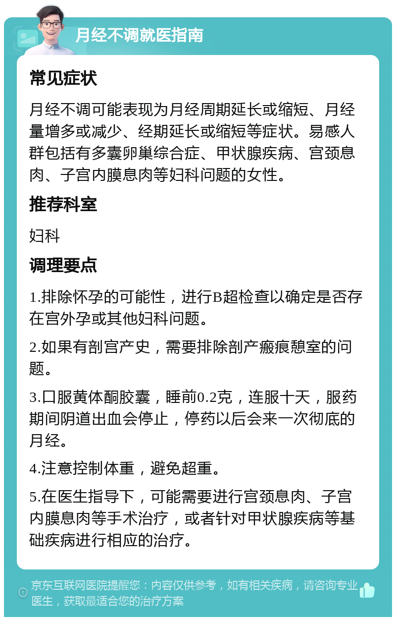 月经不调就医指南 常见症状 月经不调可能表现为月经周期延长或缩短、月经量增多或减少、经期延长或缩短等症状。易感人群包括有多囊卵巢综合症、甲状腺疾病、宫颈息肉、子宫内膜息肉等妇科问题的女性。 推荐科室 妇科 调理要点 1.排除怀孕的可能性，进行B超检查以确定是否存在宫外孕或其他妇科问题。 2.如果有剖宫产史，需要排除剖产瘢痕憩室的问题。 3.口服黄体酮胶囊，睡前0.2克，连服十天，服药期间阴道出血会停止，停药以后会来一次彻底的月经。 4.注意控制体重，避免超重。 5.在医生指导下，可能需要进行宫颈息肉、子宫内膜息肉等手术治疗，或者针对甲状腺疾病等基础疾病进行相应的治疗。