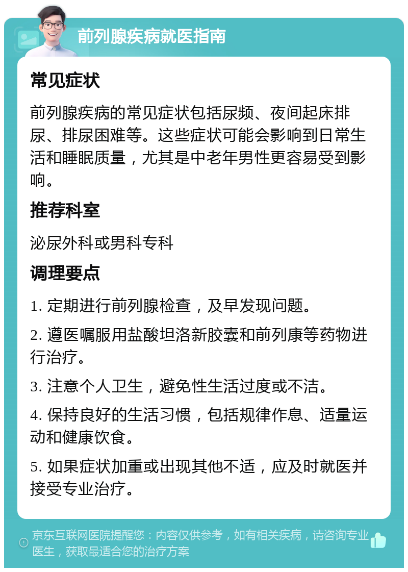 前列腺疾病就医指南 常见症状 前列腺疾病的常见症状包括尿频、夜间起床排尿、排尿困难等。这些症状可能会影响到日常生活和睡眠质量，尤其是中老年男性更容易受到影响。 推荐科室 泌尿外科或男科专科 调理要点 1. 定期进行前列腺检查，及早发现问题。 2. 遵医嘱服用盐酸坦洛新胶囊和前列康等药物进行治疗。 3. 注意个人卫生，避免性生活过度或不洁。 4. 保持良好的生活习惯，包括规律作息、适量运动和健康饮食。 5. 如果症状加重或出现其他不适，应及时就医并接受专业治疗。