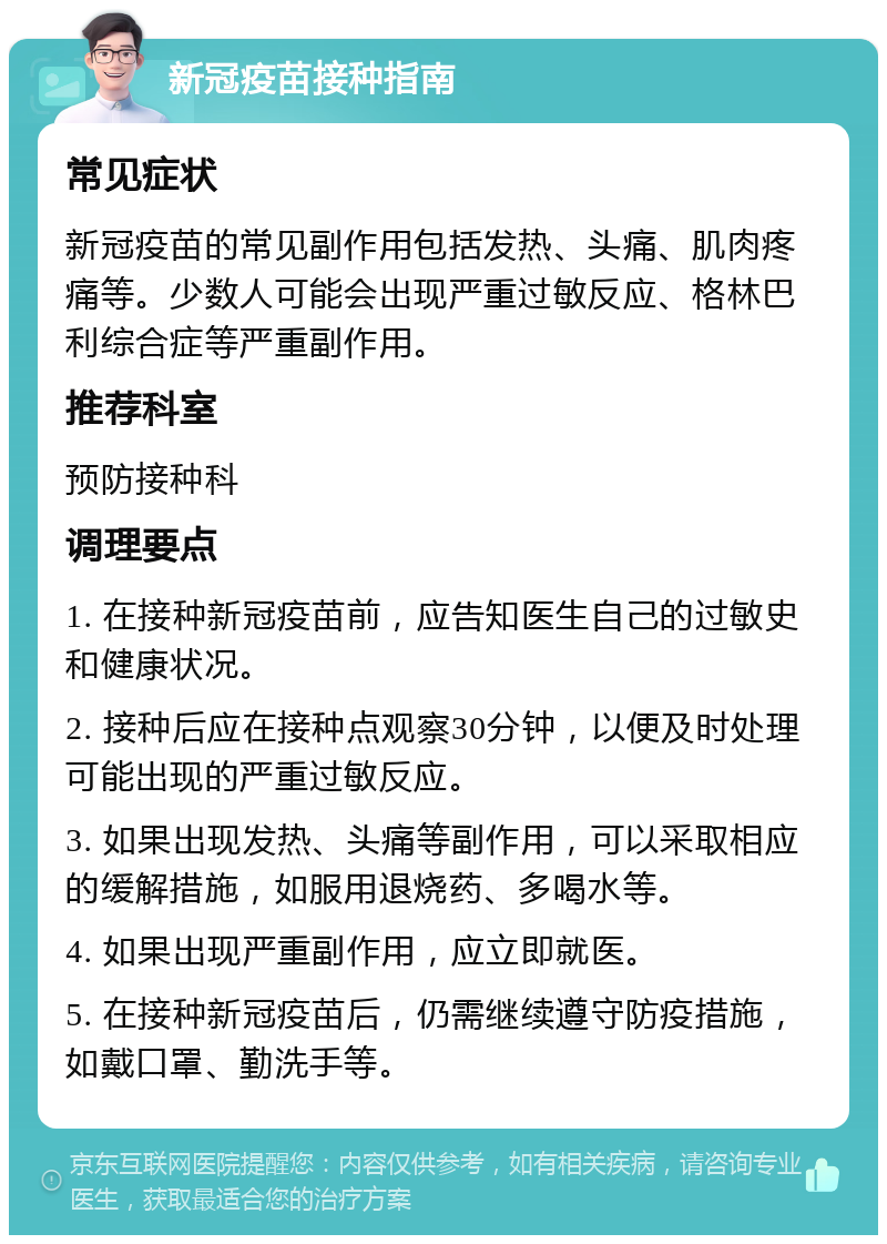 新冠疫苗接种指南 常见症状 新冠疫苗的常见副作用包括发热、头痛、肌肉疼痛等。少数人可能会出现严重过敏反应、格林巴利综合症等严重副作用。 推荐科室 预防接种科 调理要点 1. 在接种新冠疫苗前，应告知医生自己的过敏史和健康状况。 2. 接种后应在接种点观察30分钟，以便及时处理可能出现的严重过敏反应。 3. 如果出现发热、头痛等副作用，可以采取相应的缓解措施，如服用退烧药、多喝水等。 4. 如果出现严重副作用，应立即就医。 5. 在接种新冠疫苗后，仍需继续遵守防疫措施，如戴口罩、勤洗手等。