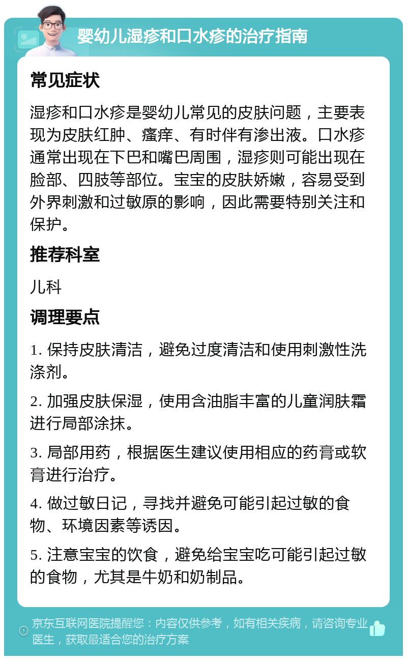 婴幼儿湿疹和口水疹的治疗指南 常见症状 湿疹和口水疹是婴幼儿常见的皮肤问题，主要表现为皮肤红肿、瘙痒、有时伴有渗出液。口水疹通常出现在下巴和嘴巴周围，湿疹则可能出现在脸部、四肢等部位。宝宝的皮肤娇嫩，容易受到外界刺激和过敏原的影响，因此需要特别关注和保护。 推荐科室 儿科 调理要点 1. 保持皮肤清洁，避免过度清洁和使用刺激性洗涤剂。 2. 加强皮肤保湿，使用含油脂丰富的儿童润肤霜进行局部涂抹。 3. 局部用药，根据医生建议使用相应的药膏或软膏进行治疗。 4. 做过敏日记，寻找并避免可能引起过敏的食物、环境因素等诱因。 5. 注意宝宝的饮食，避免给宝宝吃可能引起过敏的食物，尤其是牛奶和奶制品。