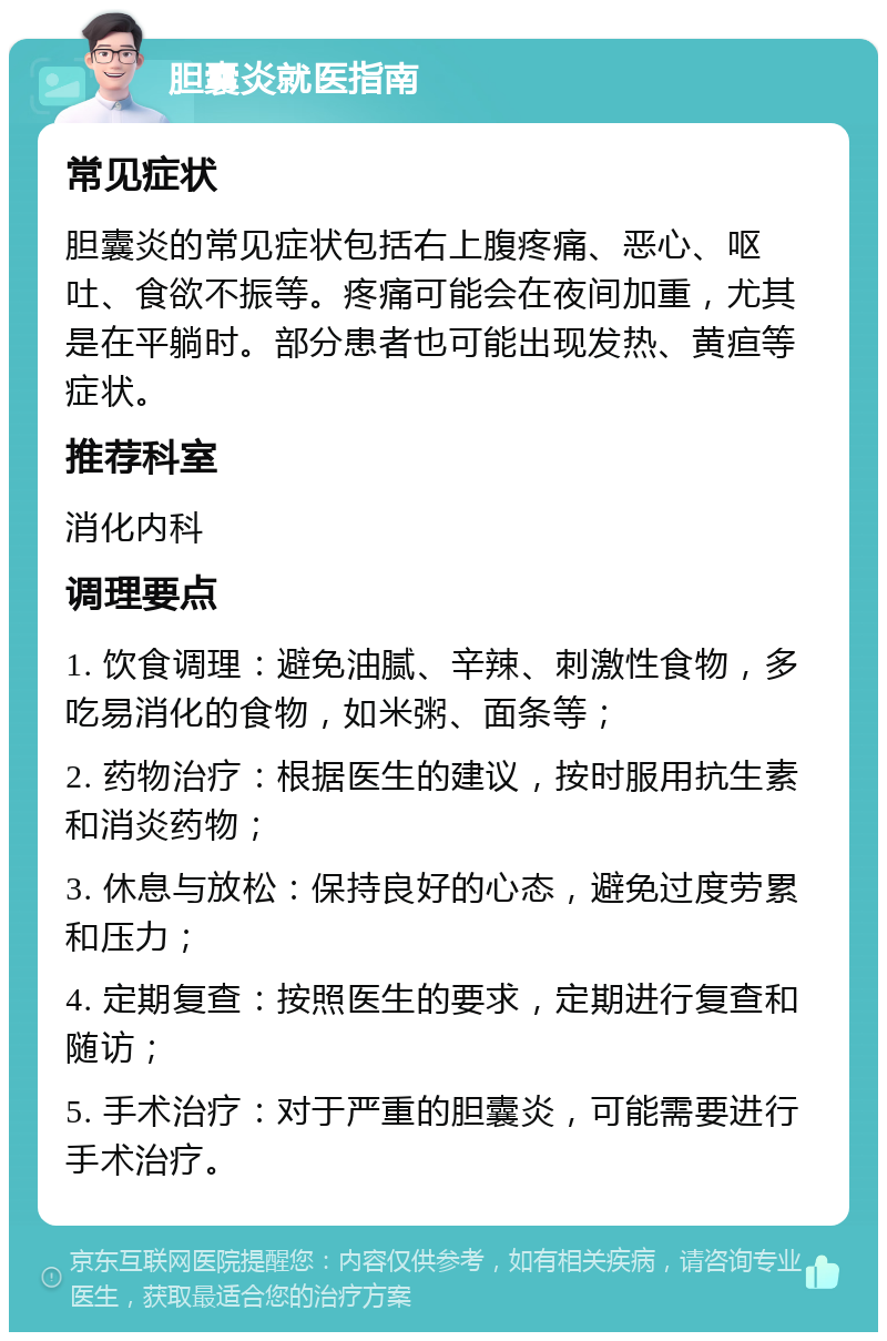 胆囊炎就医指南 常见症状 胆囊炎的常见症状包括右上腹疼痛、恶心、呕吐、食欲不振等。疼痛可能会在夜间加重，尤其是在平躺时。部分患者也可能出现发热、黄疸等症状。 推荐科室 消化内科 调理要点 1. 饮食调理：避免油腻、辛辣、刺激性食物，多吃易消化的食物，如米粥、面条等； 2. 药物治疗：根据医生的建议，按时服用抗生素和消炎药物； 3. 休息与放松：保持良好的心态，避免过度劳累和压力； 4. 定期复查：按照医生的要求，定期进行复查和随访； 5. 手术治疗：对于严重的胆囊炎，可能需要进行手术治疗。