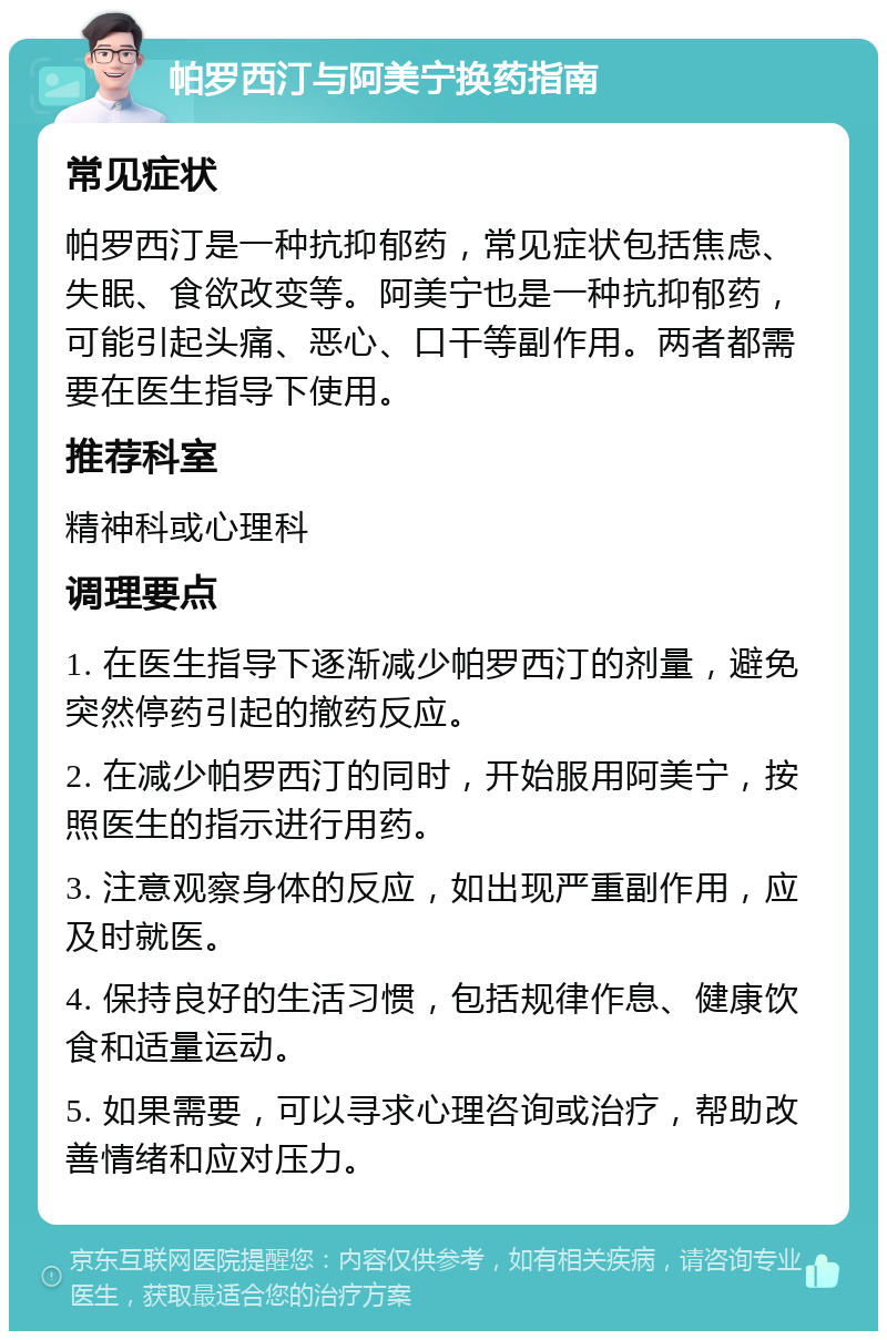 帕罗西汀与阿美宁换药指南 常见症状 帕罗西汀是一种抗抑郁药，常见症状包括焦虑、失眠、食欲改变等。阿美宁也是一种抗抑郁药，可能引起头痛、恶心、口干等副作用。两者都需要在医生指导下使用。 推荐科室 精神科或心理科 调理要点 1. 在医生指导下逐渐减少帕罗西汀的剂量，避免突然停药引起的撤药反应。 2. 在减少帕罗西汀的同时，开始服用阿美宁，按照医生的指示进行用药。 3. 注意观察身体的反应，如出现严重副作用，应及时就医。 4. 保持良好的生活习惯，包括规律作息、健康饮食和适量运动。 5. 如果需要，可以寻求心理咨询或治疗，帮助改善情绪和应对压力。