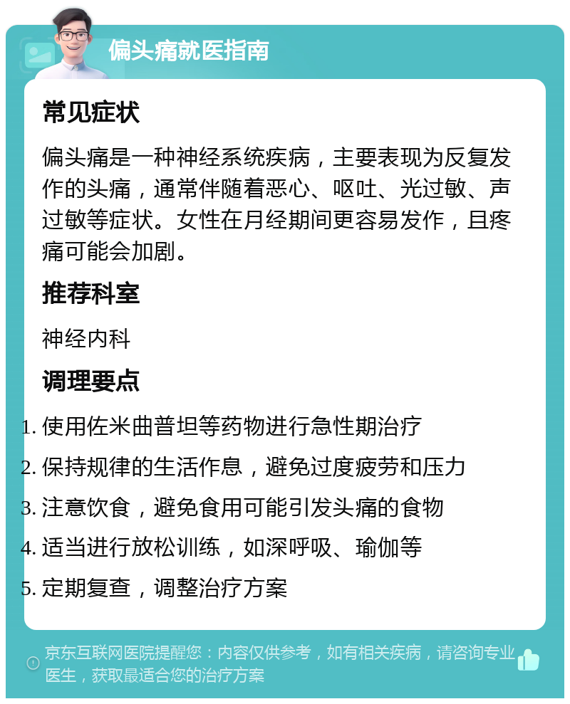 偏头痛就医指南 常见症状 偏头痛是一种神经系统疾病，主要表现为反复发作的头痛，通常伴随着恶心、呕吐、光过敏、声过敏等症状。女性在月经期间更容易发作，且疼痛可能会加剧。 推荐科室 神经内科 调理要点 使用佐米曲普坦等药物进行急性期治疗 保持规律的生活作息，避免过度疲劳和压力 注意饮食，避免食用可能引发头痛的食物 适当进行放松训练，如深呼吸、瑜伽等 定期复查，调整治疗方案