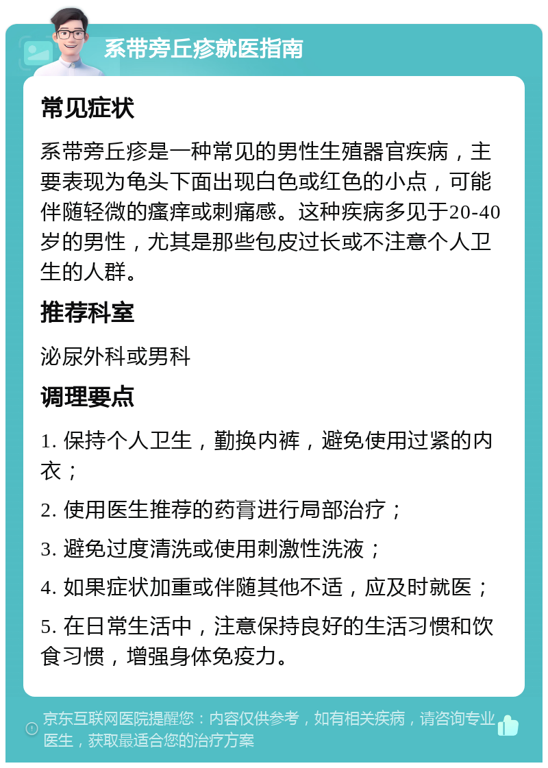 系带旁丘疹就医指南 常见症状 系带旁丘疹是一种常见的男性生殖器官疾病，主要表现为龟头下面出现白色或红色的小点，可能伴随轻微的瘙痒或刺痛感。这种疾病多见于20-40岁的男性，尤其是那些包皮过长或不注意个人卫生的人群。 推荐科室 泌尿外科或男科 调理要点 1. 保持个人卫生，勤换内裤，避免使用过紧的内衣； 2. 使用医生推荐的药膏进行局部治疗； 3. 避免过度清洗或使用刺激性洗液； 4. 如果症状加重或伴随其他不适，应及时就医； 5. 在日常生活中，注意保持良好的生活习惯和饮食习惯，增强身体免疫力。