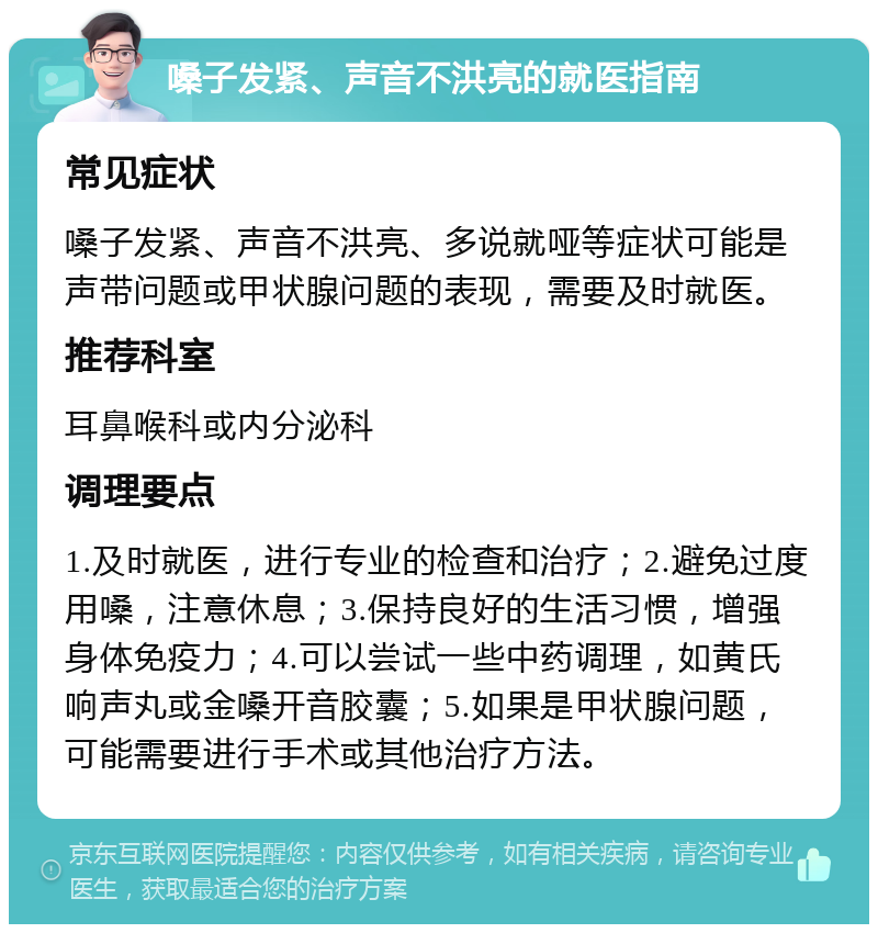 嗓子发紧、声音不洪亮的就医指南 常见症状 嗓子发紧、声音不洪亮、多说就哑等症状可能是声带问题或甲状腺问题的表现，需要及时就医。 推荐科室 耳鼻喉科或内分泌科 调理要点 1.及时就医，进行专业的检查和治疗；2.避免过度用嗓，注意休息；3.保持良好的生活习惯，增强身体免疫力；4.可以尝试一些中药调理，如黄氏响声丸或金嗓开音胶囊；5.如果是甲状腺问题，可能需要进行手术或其他治疗方法。