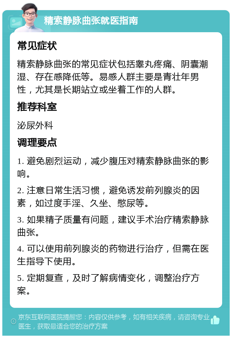 精索静脉曲张就医指南 常见症状 精索静脉曲张的常见症状包括睾丸疼痛、阴囊潮湿、存在感降低等。易感人群主要是青壮年男性，尤其是长期站立或坐着工作的人群。 推荐科室 泌尿外科 调理要点 1. 避免剧烈运动，减少腹压对精索静脉曲张的影响。 2. 注意日常生活习惯，避免诱发前列腺炎的因素，如过度手淫、久坐、憋尿等。 3. 如果精子质量有问题，建议手术治疗精索静脉曲张。 4. 可以使用前列腺炎的药物进行治疗，但需在医生指导下使用。 5. 定期复查，及时了解病情变化，调整治疗方案。