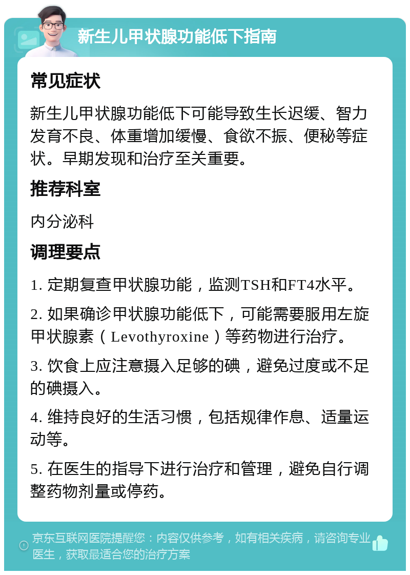 新生儿甲状腺功能低下指南 常见症状 新生儿甲状腺功能低下可能导致生长迟缓、智力发育不良、体重增加缓慢、食欲不振、便秘等症状。早期发现和治疗至关重要。 推荐科室 内分泌科 调理要点 1. 定期复查甲状腺功能，监测TSH和FT4水平。 2. 如果确诊甲状腺功能低下，可能需要服用左旋甲状腺素（Levothyroxine）等药物进行治疗。 3. 饮食上应注意摄入足够的碘，避免过度或不足的碘摄入。 4. 维持良好的生活习惯，包括规律作息、适量运动等。 5. 在医生的指导下进行治疗和管理，避免自行调整药物剂量或停药。